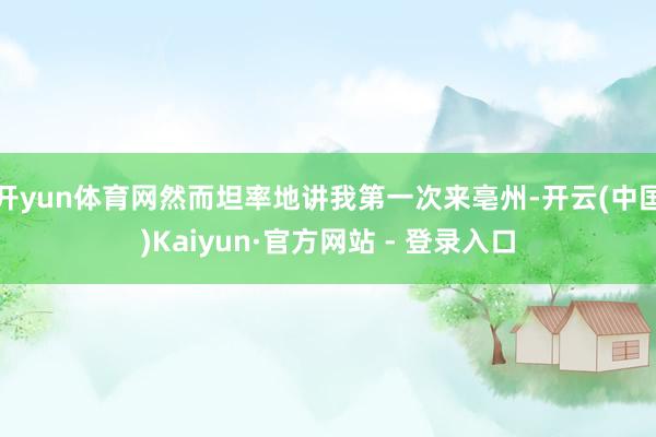 开yun体育网然而坦率地讲我第一次来亳州-开云(中国)Kaiyun·官方网站 - 登录入口