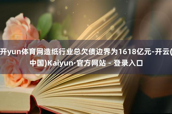 开yun体育网造纸行业总欠债边界为1618亿元-开云(中国)Kaiyun·官方网站 - 登录入口
