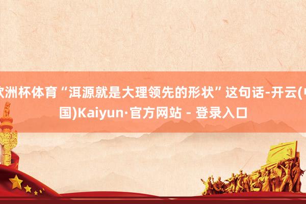 欧洲杯体育“洱源就是大理领先的形状”这句话-开云(中国)Kaiyun·官方网站 - 登录入口