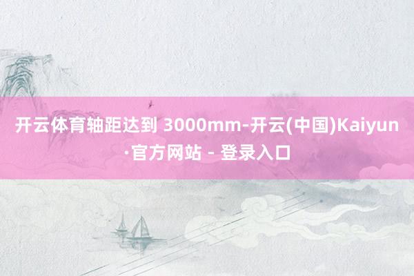 开云体育轴距达到 3000mm-开云(中国)Kaiyun·官方网站 - 登录入口