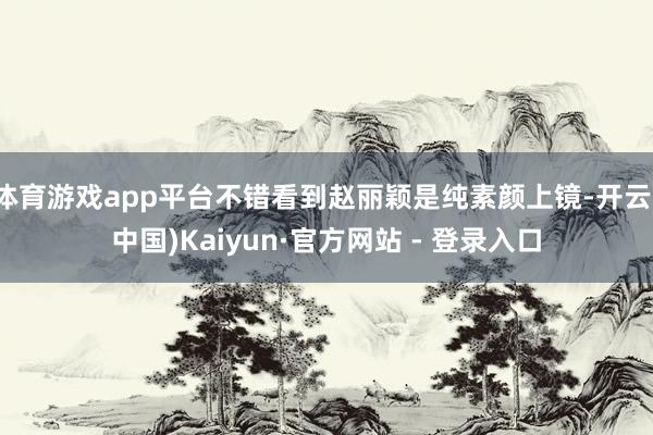 体育游戏app平台不错看到赵丽颖是纯素颜上镜-开云(中国)Kaiyun·官方网站 - 登录入口
