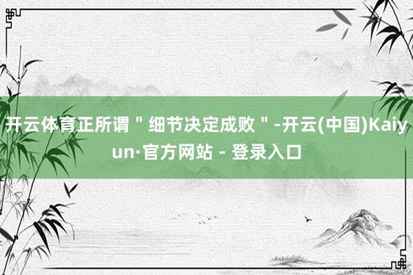 开云体育正所谓＂细节决定成败＂-开云(中国)Kaiyun·官方网站 - 登录入口