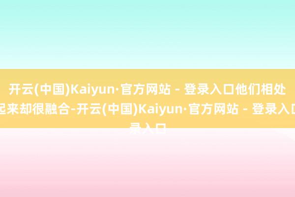 开云(中国)Kaiyun·官方网站 - 登录入口他们相处起来却很融合-开云(中国)Kaiyun·官方网站 - 登录入口