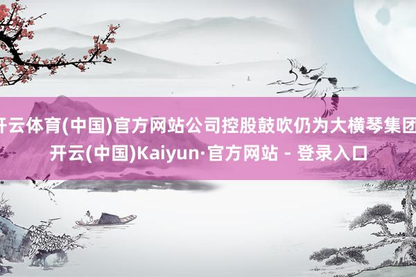 开云体育(中国)官方网站公司控股鼓吹仍为大横琴集团-开云(中国)Kaiyun·官方网站 - 登录入口