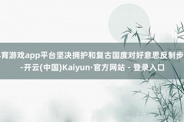 体育游戏app平台坚决拥护和复古国度对好意思反制步调-开云(中国)Kaiyun·官方网站 - 登录入口