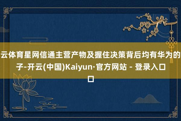 开云体育星网信通主营产物及握住决策背后均有华为的影子-开云(中国)Kaiyun·官方网站 - 登录入口