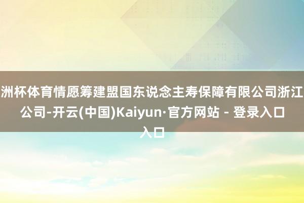 欧洲杯体育情愿筹建盟国东说念主寿保障有限公司浙江分公司-开云(中国)Kaiyun·官方网站 - 登录入口