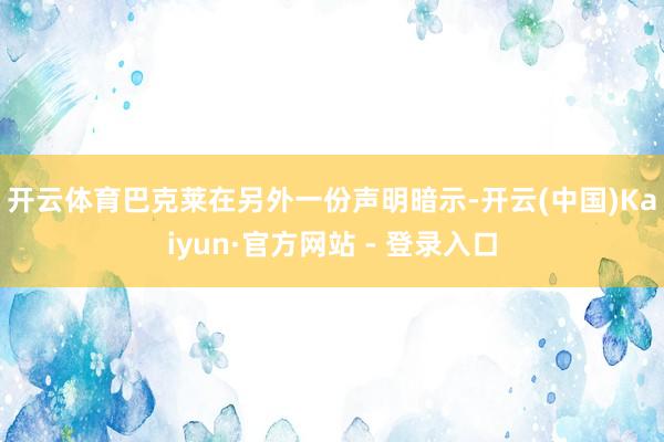开云体育　　巴克莱在另外一份声明暗示-开云(中国)Kaiyun·官方网站 - 登录入口