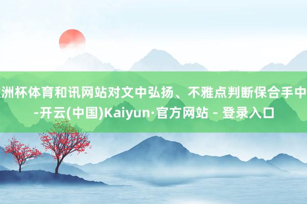 欧洲杯体育和讯网站对文中弘扬、不雅点判断保合手中立-开云(中国)Kaiyun·官方网站 - 登录入口