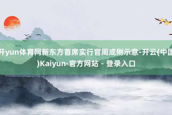开yun体育网新东方首席实行官周成刚示意-开云(中国)Kaiyun·官方网站 - 登录入口