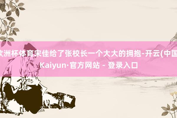 欧洲杯体育宋佳给了张校长一个大大的拥抱-开云(中国)Kaiyun·官方网站 - 登录入口