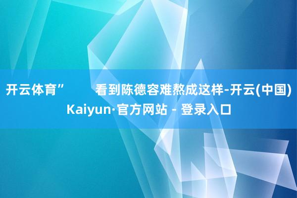 开云体育”        看到陈德容难熬成这样-开云(中国)Kaiyun·官方网站 - 登录入口