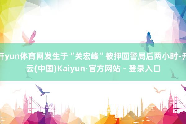 开yun体育网发生于“关宏峰”被押回警局后两小时-开云(中国)Kaiyun·官方网站 - 登录入口