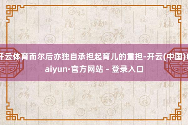 开云体育而尔后亦独自承担起育儿的重担-开云(中国)Kaiyun·官方网站 - 登录入口