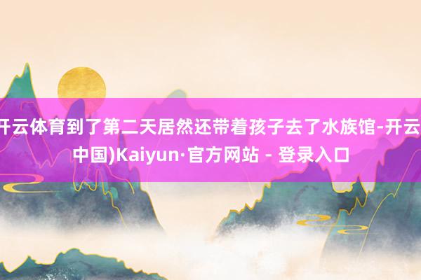 开云体育到了第二天居然还带着孩子去了水族馆-开云(中国)Kaiyun·官方网站 - 登录入口