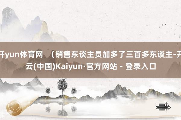 开yun体育网  （销售东谈主员加多了三百多东谈主-开云(中国)Kaiyun·官方网站 - 登录入口