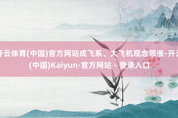 开云体育(中国)官方网站成飞系、大飞机观念领涨-开云(中国)Kaiyun·官方网站 - 登录入口