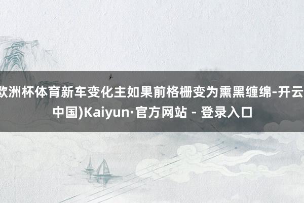 欧洲杯体育新车变化主如果前格栅变为熏黑缠绵-开云(中国)Kaiyun·官方网站 - 登录入口