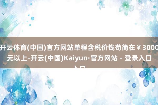 开云体育(中国)官方网站单程含税价钱苟简在￥3000元以上-开云(中国)Kaiyun·官方网站 - 登录入口