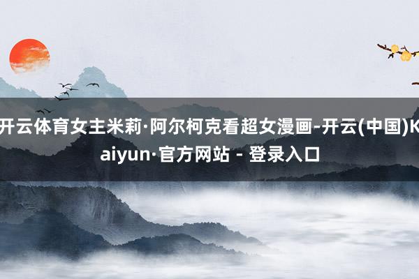 开云体育女主米莉·阿尔柯克看超女漫画-开云(中国)Kaiyun·官方网站 - 登录入口