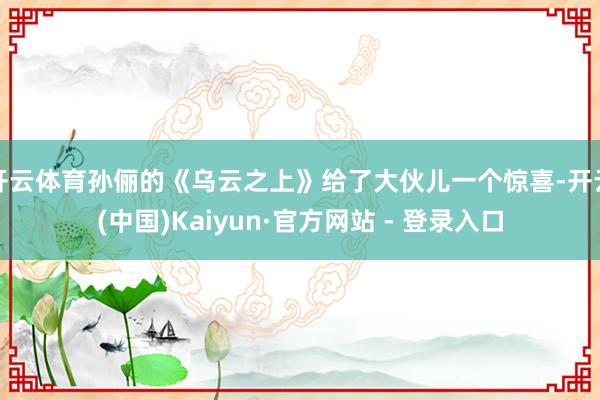 开云体育孙俪的《乌云之上》给了大伙儿一个惊喜-开云(中国)Kaiyun·官方网站 - 登录入口